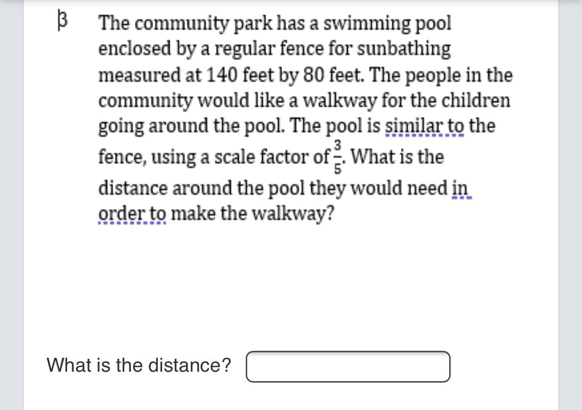 B The community park has a swimming pool
enclosed by a regular fence for sunbathing
measured at 140 feet by 80 feet. The people in the
community would like a walkway for the children
going around the pool. The pool is șimilar to the
fence, using a scale factor of2. What is the
distance around the pool they would need in
order to make the walkway?
What is the distance?
