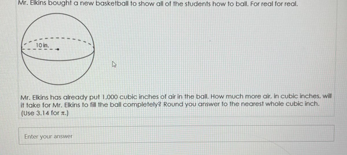 Mr. Elkins bought a new basketball to show all of the students how to ballI. For real for real.
Mr. Elkins has already put 1.000 cubic inches of air in the ball. How much more air, in cubic inches, will
it take for Mr. Elkins to fill the ball completely? Round you answer to the nearest whole cubic inch.
(Use 3.14 for T.)
Enter your answer
