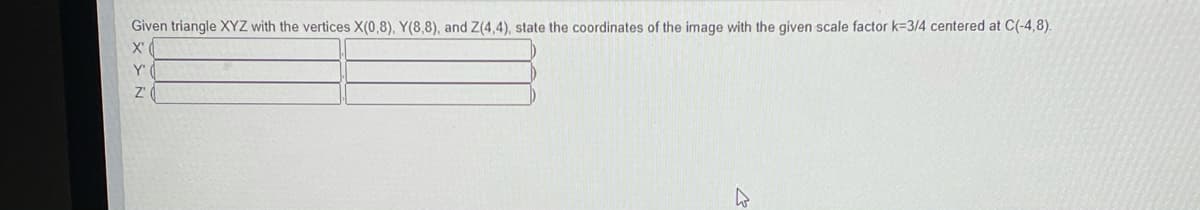 Given triangle XYZ with the vertices X(0,8), Y(8,8), and Z(4,4), state the coordinates of the image with the given scale factor k=3/4 centered at C(-4,8).
X'
Y'
