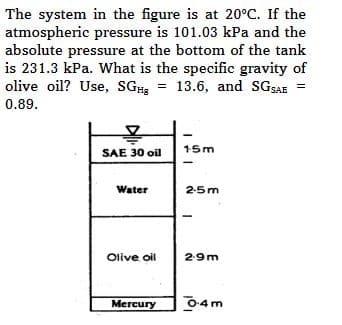 The system in the figure is at 20°C. If the
atmospheric pressure is 101.03 kPa and the
absolute pressure at the bottom of the tank
is 231.3 kPa. What is the specific gravity of
olive oil? Use, SGH = 13.6, and SGSAE =
0.89.
!
SAE 30 oil
Water
Olive oil
Mercury
15m
2-5m
2-9m
0-4 m