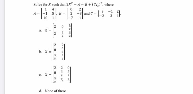 Solve for X such that 2X" – A = B + (Cl2)", where
1
4]
2
A =|-1 5, B =
2 -3 and C =
-1
21
3
3 11
-2
10
1.
-7
1
2
a. X =
5
3
2
2
2.
b. X =
01
3
5
c. X =
2
2
3
d. None of these
unIN
20
