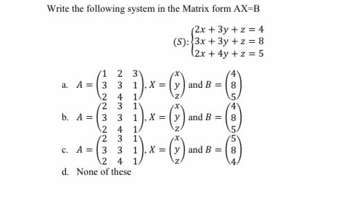 Write the following system in the Matrix form AX=B
(2x + 3y + z = 4
(S):3x + 3y + z = 8
(2x+4y+ z = 5
1.
(4
a. A =3 3 1, X = (y ) and B =8
1
1"
b. A =3 3
12
5.
(4
1), X = (y) and B =8
12
4
(2
1'
(5'
c. A =3 3
1), X = y) and B =8
.2
4
d. None of these
234r
