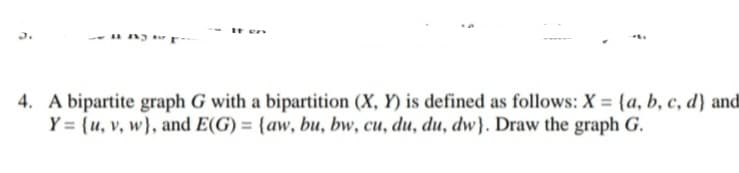 4. A bipartite graph G with a bipartition (X, Y) is defined as follows: X = {a, b, c, d} and
Y = {u, v, w}, and E(G) = {aw, bu, bw, cu, du, du, dw}. Draw the graph G.
