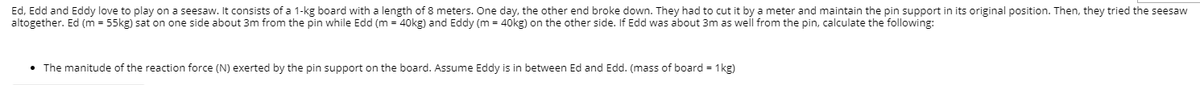 Ed, Edd and Eddy love to play on a seesaw. It consists of a 1-kg board with a length of 8 meters. One day, the other end broke down. They had to cut it by a meter and maintain the pin support in its original position. Then, they tried the seesaw
altogether. Ed (m = 55kg) sat on one side about 3m from the pin while Edd (m = 40kg) and Eddy (m = 40kg) on the other side. If Edd was about 3m as well from the pin, calculate the following:
• The manitude of the reaction force (N) exerted by the pin support on the board. Assume Eddy is in between Ed and Edd. (mass of board = 1kg)
