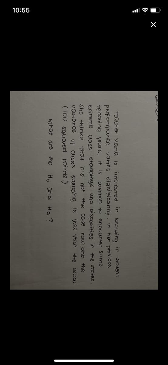 10:55
Teacher Maria is interested in kno wing iF student
varies sighuFicantly. In her pre vioUS
performance
te aching years, it is
extreme
Common to
encounter some
lass standings and dispourities in the roores.
She thinks that it's not the case
now and the
variance
OF lass standing is less than the usual
( 100 savared points.)
what are the
Ho and Ha ?
