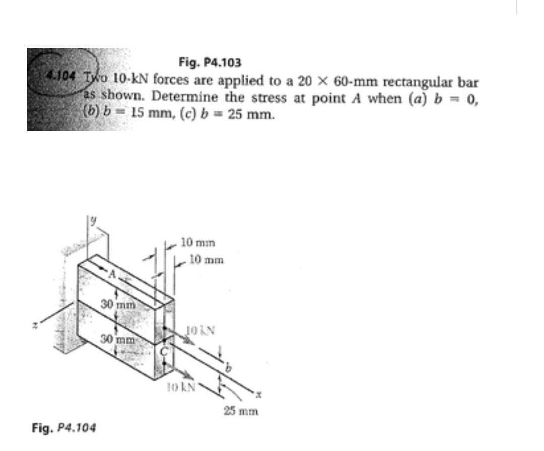 Fig. P4.103
4.104 TWo 10-kN forces are applied to a 20 x 60-mm rectangular bar
as shown. Determine the stress at point A when (a) b = 0,
(b) b= 15 mm, (c) b = 25 mm.
10 mm
10 mm
30 mm
30 mm
10 KN
25 mm
Fig. P4.104
