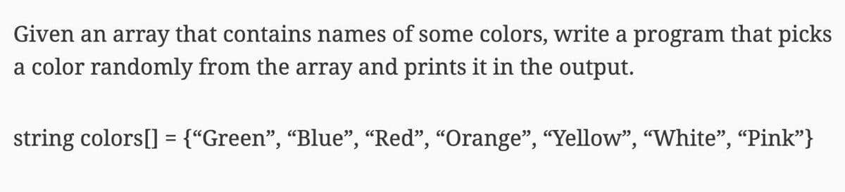 Given an array that contains names of some colors, write a program that picks
a color randomly from the array and prints it in the output.
string colors[] = {“Green", “Blue", “Red", “Orange", “Yellow", "White", "Pink"}
