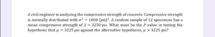 A civil engineer is analyzing the compressive strength of concrete. Compressive strength
is normally distributed with ² = 1000 (psi)². A random sample of 12 specimens has a
mean compressive strength of x= 3250 psi. What must be the P-value in testing the
hypothesis that u = 3225 psi against the alternative hypothesis, > 3225 psi?