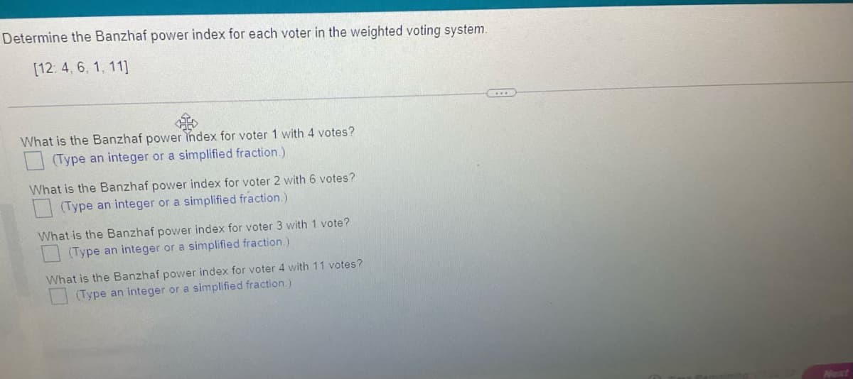 Determine the Banzhaf power index for each voter in the weighted voting system.
[12:4, 6, 1, 11]
What is the Banzhaf power index for voter 1 with 4 votes?
(Type an integer or a simplified fraction.)
What is the Banzhaf power index for voter 2 with 6 votes?
(Type an integer or a simplified fraction.)
What is the Banzhaf power index for voter 3 with 1 vote?
(Type an integer or a simplified fraction.)
What is the Banzhaf power index for voter 4 with 11 votes?
(Type an integer or a simplified fraction.)
Next