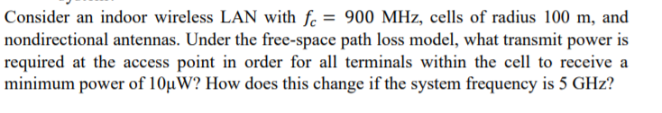 Consider an indoor wireless LAN with fc = 900 MHz, cells of radius 100 m, and
nondirectional antennas. Under the free-space path loss model, what transmit power is
required at the access point in order for all terminals within the cell to receive a
minimum power of 10µW? How does this change if the system frequency is 5 GHz?
