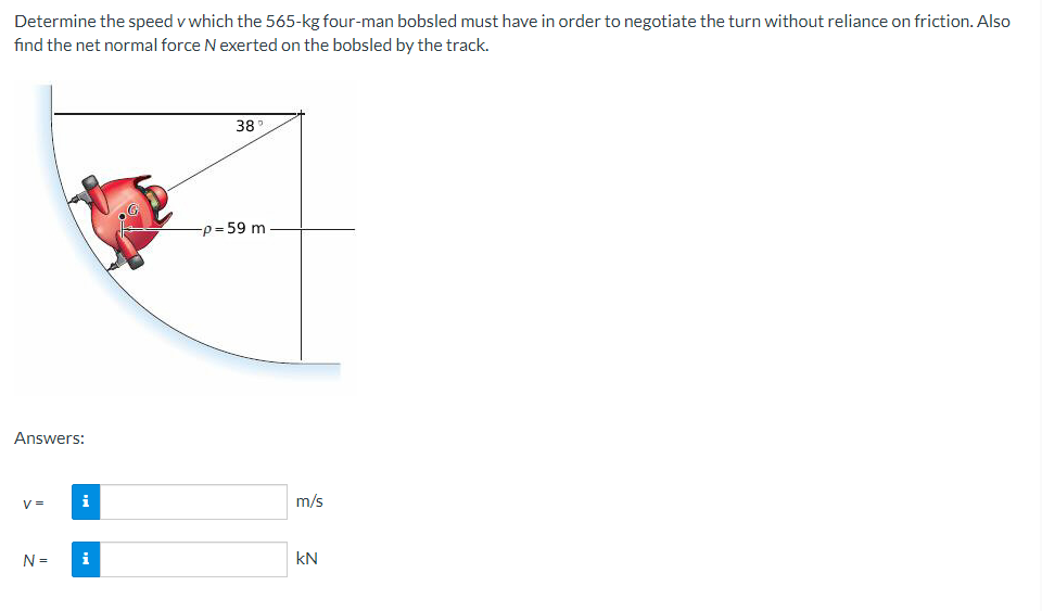 Determine the speed v which the 565-kg four-man bobsled must have in order to negotiate the turn without reliance on friction. Also
fınd the net normal force N exerted on the bobsled by the track.
38
-p =59 m
Answers:
V =
i
m/s
N =
i
kN
