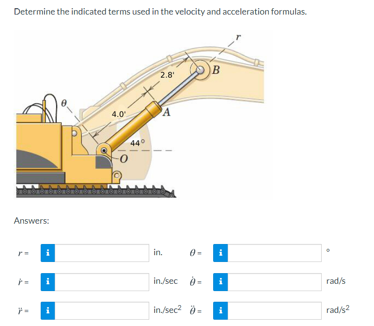 Determine the indicated terms used in the velocity and acceleration formulas.
B
2.8'
A
4.0'
440
Answers:
r =
i
in.
i
i =
i
in./sec 0 =
i
rad/s
i
in./sec2 Ö =
i
rad/s2
||
