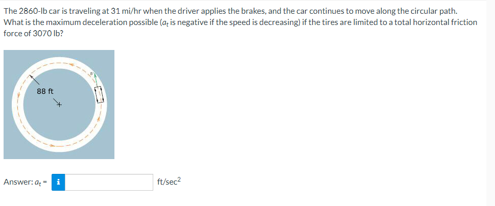 The 2860-lb car is traveling at 31 mi/hr when the driver applies the brakes, and the car continues to move along the circular path.
What is the maximum deceleration possible (a; is negative if the speed is decreasing) if the tires are limited to a total horizontal friction
force of 3070 Ib?
88 ft
Answer: at =
i
ft/sec2
