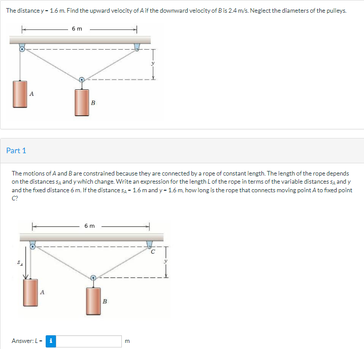 The distance y - 1.6 m. Find the upward velocity of A if the downward velocity of B is 2.4 m/s. Neglect the diameters of the pulleys.
6 m
A
Part 1
The motions of A and B are constrained because they are connected by a rope of constant length. The length of the rope depends
on the distances sa and y which change. Write an expression for the length Lof the rope in terms of the variable distances sa and y
and the fixed distance 6 m. If the distance sa - 1.6 mand y - 1.6 m, how long is the rope that connects moving point A to fixed point
6 m
B
Answer: L-
i
E
