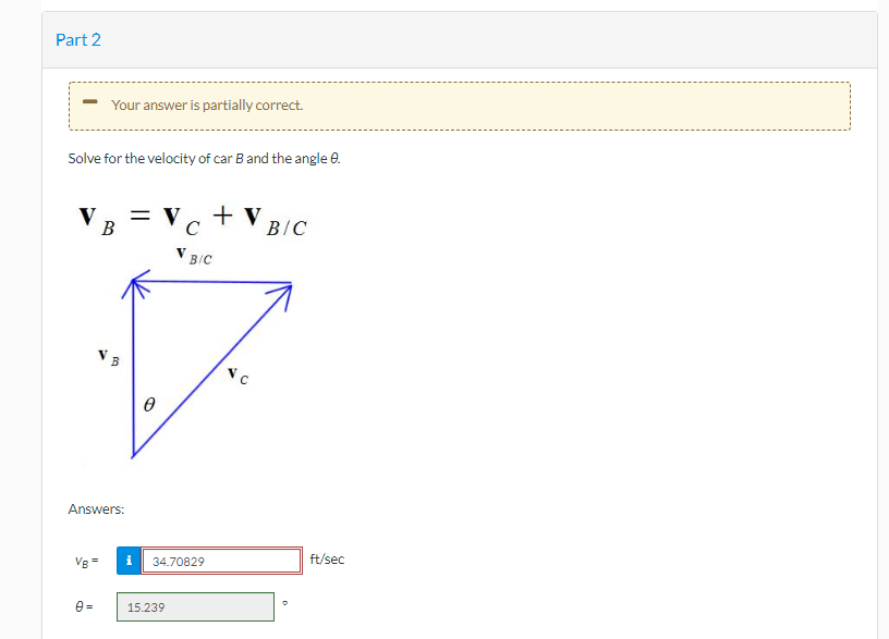 Part 2
Your answer is partially correct.
Solve for the velocity of car Band the angle e.
VB = Vc + V
B/C
V BIC
Answers:
Vg =
34.70829
ft/sec
e =
15.239
