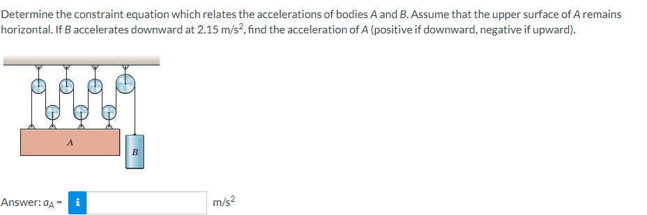 Determine the constraint equation which relates the accelerations of bodies A and B. Assume that the upper surface of A remains
horizontal. If B accelerates downward at 2.15 m/s?, find the acceleration of A (positive if downward, negative if upward).
A
Answer: aa
i
m/s2
%3D
