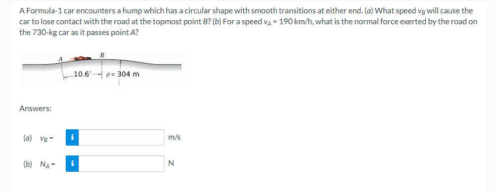 A Formula-1 car encounters a hump which has a circular shape with smooth transitions at either end. (a) What speed vB will cause the
car to lose contact with the road at the topmost point B? (b) For a speed va = 190 km/h, what is the normal force exerted by the road on
the 730-kg car as it passes point A?
10.6° p= 304 m
Answers:
(a) VB=
i
m/s
(b) NA =
i
N
