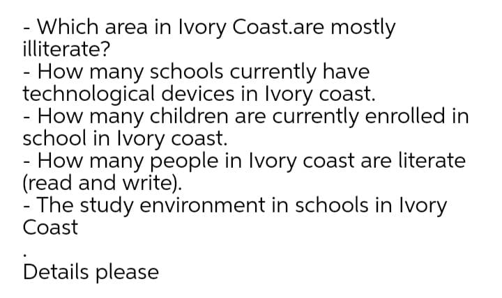 - Which area in Ivory Coast.are mostly
illiterate?
How many schools currently have
technological devices in Ivory coast.
- How many children are currently enrolled in
school in Ivory coast.
- How many people in Ivory coast are literate
(read and write).
- The study environment in schools in Ivory
Coast
Details please
