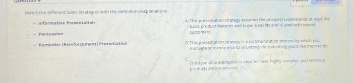 Match the different Sales Strategies with the definitions/explanations
A. This presentation strategy assumes the prospect understands at least the
basic product features and buyer benefits and is used with repeat
Informative Presentation
customers
Persuasion
B. This presentation strategy is a communication process by which you
motivate someone else to voluntarily do something yourd like them to do
Reminder (Reinforcement) Presentation
This type of presentation is ideal for new, highly complex and technical
products and/or services
