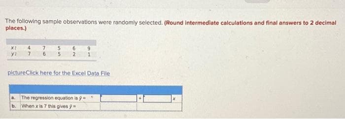 The following sample observations were randomly selected. (Round intermediate calculations and final answers to 2 decimal
places.)
4.
7.
9.
X:
y:
7.
pictureClick here for the Excel Data File
The regression equation is y
b. When x is 7 this gives 9=
a.
