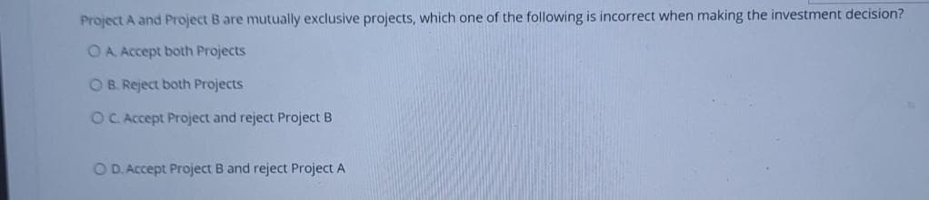 Project A and Project B are mutually exclusive projects, which one of the following is incorrect when making the investment decision?
OA Accept both Projects
OB. Reject both Projects
OC. Accept Project and reject Project B
O D. Accept Project B and reject Project A
