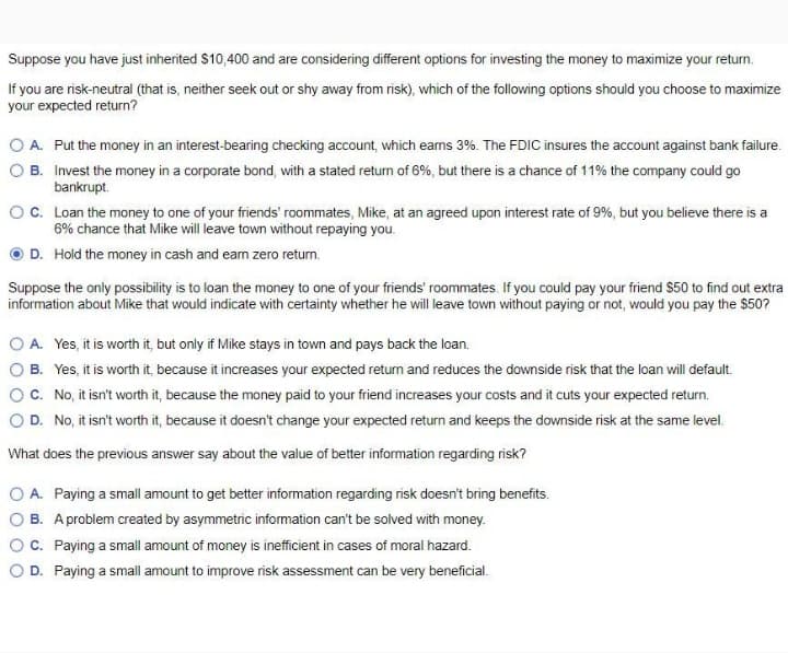 Suppose you have just inherited $10,400 and are considering different options for investing the money to maximize your return.
If you are risk-neutral (that is, neither seek out or shy away from risk), which of the following options should you choose to maximize
your expected return?
O A. Put the money in an interest-bearing checking account, which eams 3%. The FDIC insures the account against bank failure.
O B. Invest the money in a corporate bond, with a stated return of 6%, but there is a chance of 11% the company could go
bankrupt.
O. Loan the money to one of your friends' roommates, Mike, at an agreed upon interest rate of 9%, but you believe there is a
6% chance that Mike will leave town without repaying you.
D. Hold the money in cash and eam zero return.
Suppose the only possibility is to loan the money to one of your friends' roommates. If you could pay your friend $50 to find out extra
information about Mike that would indicate with certainty whether he will leave town without paying or not, would you pay the $50?
O A. Yes, it is worth it, but only if Mike stays in town and pays back the loan.
O B. Yes, it is worth it, because it increases your expected return and reduces the downside risk that the loan will default.
OC. No, it isn't worth it, because the money paid to your friend increases your costs and it cuts your expected return.
OD. No, it isn't worth it, because it doesn't change your expected return and keeps the downside risk at the same level.
What does the previous answer say about the value of better information regarding risk?
O A. Paying a small amount to get better information regarding risk doesn't bring benefits.
O B. A problem created by asymmetric information can't be solved with money.
OC. Paying a small amount of money is inefficient in cases of moral hazard.
O D. Paying a small amount to improve risk assessment can be very beneficial.
