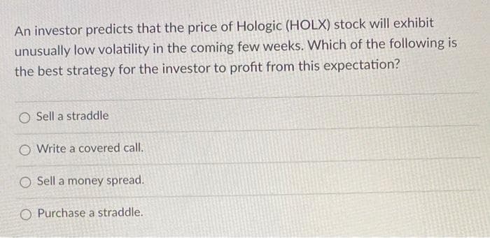 An investor predicts that the price of Hologic (HOLX) stock will exhibit
unusually low volatility in the coming few weeks. Which of the following is
the best strategy for the investor to profit from this expectation?
Sell a straddle
O Write a covered call.
O Sell a money spread.
O Purchase a straddle.
