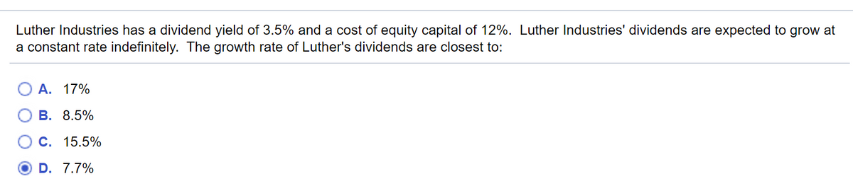 Luther Industries has a dividend yield of 3.5% and a cost of equity capital of 12%. Luther Industries' dividends are expected to grow at
a constant rate indefinitely. The growth rate of Luther's dividends are closest to:
A. 17%
В. 8.5%
О с. 15.5%
D. 7.7%
