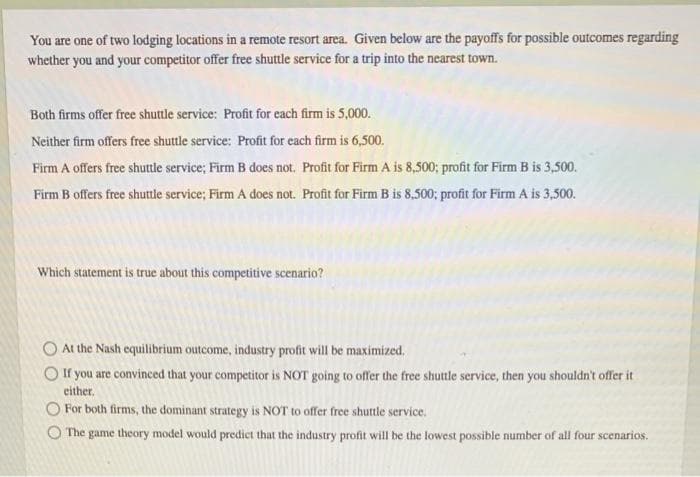 You are one of two lodging locations in a remote resort area. Given below are the payoffs for possible outcomes regarding
whether you and your competitor offer free shuttle service for a trip into the nearest town.
Both firms offer free shuttle service: Profit for each firm is 5,000.
Neither firm offers free shuttle service: Profit for each firm is 6,500.
Firm A offers free shuttle service; Firm B does not. Profit for Firm A is 8,500; profit for Firm B is 3,500.
Firm B offers free shuttle service; Firm A does not. Profit for Firm B is 8,500; profit for Firm A is 3,500.
Which statement is true about this competitive scenario?
O At the Nash equilibrium outcome, industry profit will be maximized.
O If you are convinced that your competitor is NOT going to offer the free shuttle service, then you shouldn't offer it
either.
O For both firms, the dominant strategy is NOT to offer free shuttle service.
O The game theory model would predict that the industry profit will be the lowest possible number of all four scenarios.
