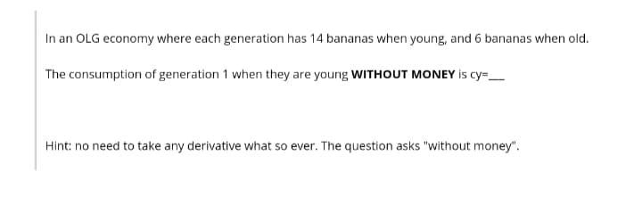 In an OLG economy where each generation has 14 bananas when young, and 6 bananas when old.
The consumption of generation 1 when they are young WITHOUT MONEY is cy=_
Hint: no need to take any derivative what so ever. The question asks "without money".
