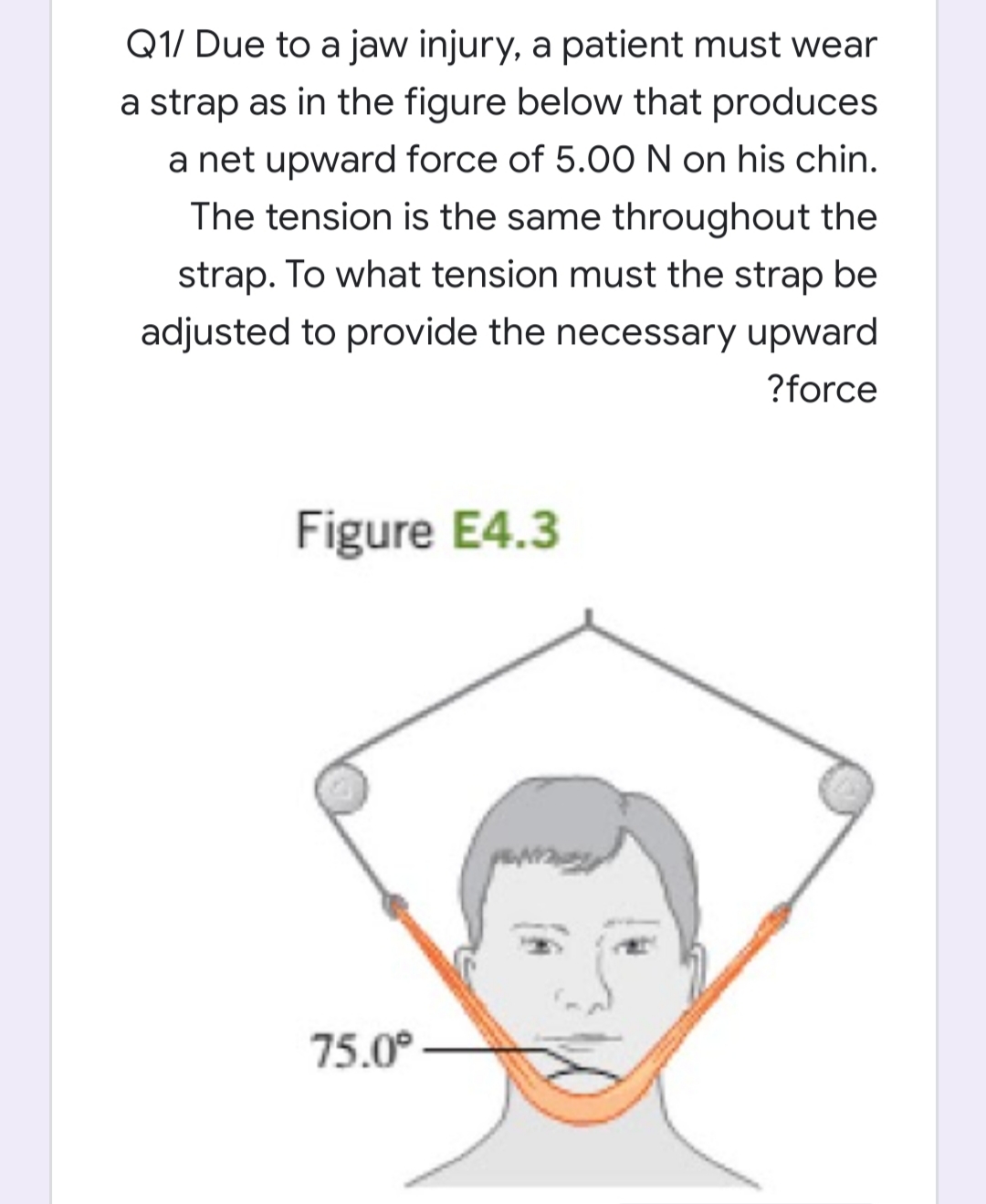 Q1/ Due to a jaw injury, a patient must wear
a strap as in the figure below that produces
a net upward force of 5.00 N on his chin.
The tension is the same throughout the
strap. To what tension must the strap be
adjusted to provide the necessary upward
?force
