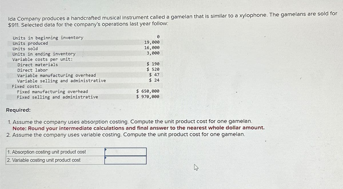 Ida Company produces a handcrafted musical instrument called a gamelan that is similar to a xylophone. The gamelans are sold for
$911. Selected data for the company's operations last year follow:
Units in beginning inventory
Units produced
Units sold
Units in ending inventory
Variable costs per unit:
Direct materials
Direct labor
Variable manufacturing overhead
Variable selling and administrative
Fixed costs:
Fixed manufacturing overhead
Fixed selling and administrative
Required:
0
19,000
16,000
3,000
$ 190
$ 520
$ 47
$ 24
$ 650,000
$ 970,000
1. Assume the company uses absorption costing. Compute the unit product cost for one gamelan.
Note: Round your intermediate calculations and final answer to the nearest whole dollar amount.
2. Assume the company uses variable costing. Compute the unit product cost for one gamelan.
1. Absorption costing unit product cost
2. Variable costing unit product cost