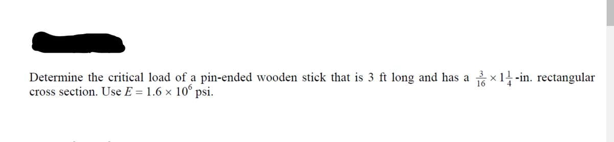 Determine the critical load of a pin-ended wooden stick that is 3 ft long and has a x1 -in. rectangular
cross section. Use E = 1.6 × 10° psi.
16
