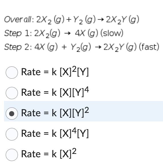 Overall: 2X₂ (g) +Y₂(g) →2X₂Y (g)
2
Step 1: 2X₂(g) → 4X (g) (slow)
Step 2: 4X (g) + Y₂(g) → 2X₂Y (g) (fast)
Rate = k [X]²[Y]
Rate = k [X][Y]4
Rate = k [X][Y]²
Rate = k [X]4[Y]
Rate = k [X]²