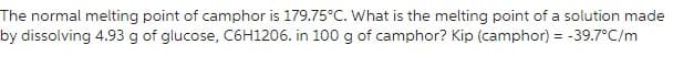 The normal melting point of camphor is 179.75°C. What is the melting point of a solution made
by dissolving 4.93 g of glucose, C6H1206. in 100 g of camphor? Kip (camphor) = -39.7°C/m