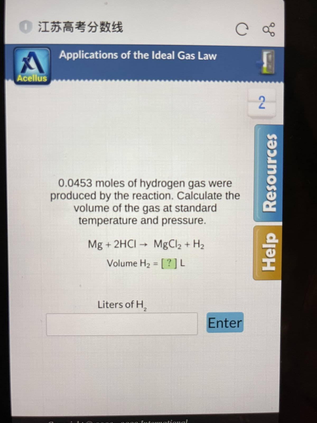 江苏高考分数线
A
Acellus
Applications of the Ideal Gas Law
0.0453 moles of hydrogen gas were
produced by the reaction. Calculate the
volume of the gas at standard
temperature and pressure.
Mg + 2HCI → MgCl2 + H₂
Volume H₂ = [?]L
C
Liters of H₂
Enter
28
2
Resources
Help