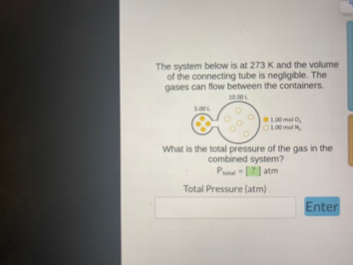 ### Gas Pressure System Analysis

#### Problem Statement:
The system below is at 273 K and the volume of the connecting tube is negligible. The gases can flow between the containers.

#### Diagram Description:
- The system consists of two containers connected by a tube:
    - The left container has a volume of 5.00 L and contains yellow gas particles labeled as 1.00 mol O₂ (oxygen gas).
    - The right container has a volume of 10.00 L and contains orange gas particles labeled as 1.00 mol N₂ (nitrogen gas).
    
The diagram visually represents these molecules with small yellow and orange circles, respectively.

#### Objective:
What is the total pressure of the gas in the combined system?

#### Formula:
\[ P_{total} = [ ? ] \, \text{atm} \]

#### Input:
- **Total Pressure (atm)**: [Input field for total pressure in atmospheres]

#### Instruction:
- Calculate the total pressure of the gases in the combined system and enter the value in the provided input field.

**Note:** You can use the Ideal Gas Law and combine the moles of gases and their volumes to find the final pressure.

**Enter your calculated total pressure in atm:**
\[ \text{Total Pressure (atm)}: \, \_\_\_\_\_ \textbf{Enter} \]