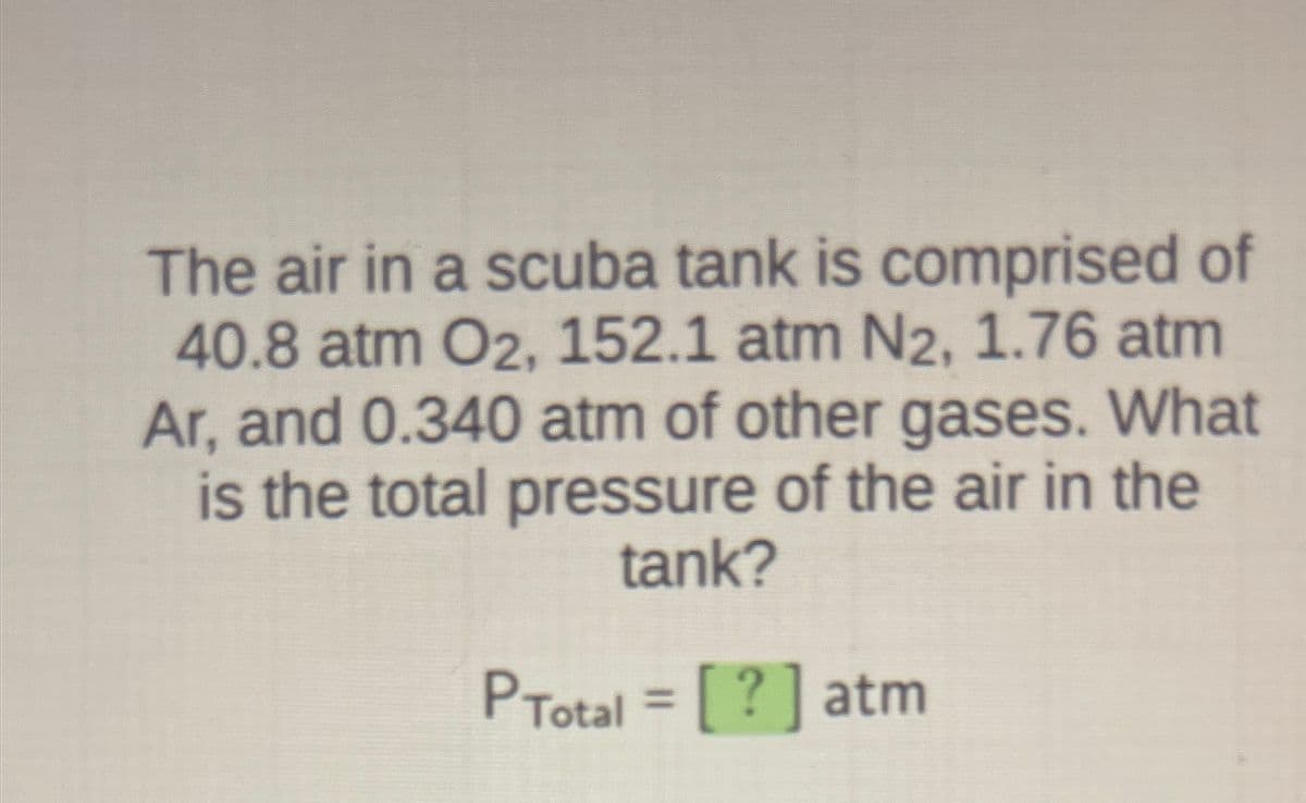 **Calculating the Total Pressure in a Scuba Tank**

The air in a scuba tank is composed of the following gases with their respective partial pressures:

- Oxygen (\(O_2\)): 40.8 atm
- Nitrogen (\(N_2\)): 152.1 atm
- Argon (\(Ar\)): 1.76 atm
- Other gases: 0.340 atm

To determine the total pressure of the air within the scuba tank, we simply need to sum up these partial pressures. This can be represented by the equation for total pressure (\(P_{Total}\)):

\[P_{Total} = P_{O_2} + P_{N_2} + P_{Ar} + P_{\text{other gases}}\]

Here, combining the partial pressures:

\[P_{Total} = 40.8 \, \text{atm} + 152.1 \, \text{atm} + 1.76 \, \text{atm} + 0.340 \, \text{atm}\]

By adding these values together, we get:

\[P_{Total} = 195.0 \, \text{atm}\]

Thus, the total pressure of the air in the scuba tank is 195.0 atm.

Keep in mind that this calculation assumes ideal gas behavior and no interactions between different gas molecules. Understanding such basic principles of gas mixtures is essential for fields like chemistry, physics, and engineering.