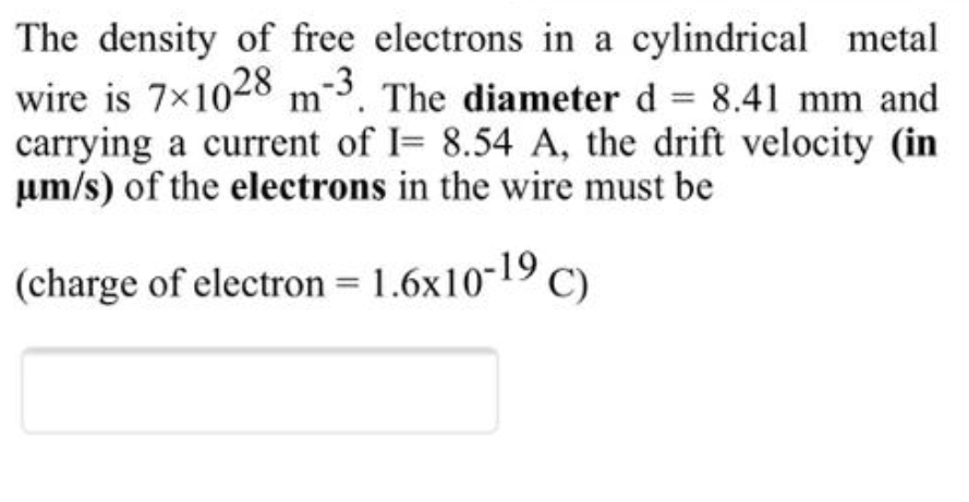 The density of free electrons in a cylindrical metal
wire is 7×1028 m3. The diameter d = 8.41 mm and
carrying a current of I= 8.54 A, the drift velocity (in
um/s) of the electrons in the wire must be
%3D
(charge of electron = 1.6x10-19 C).
