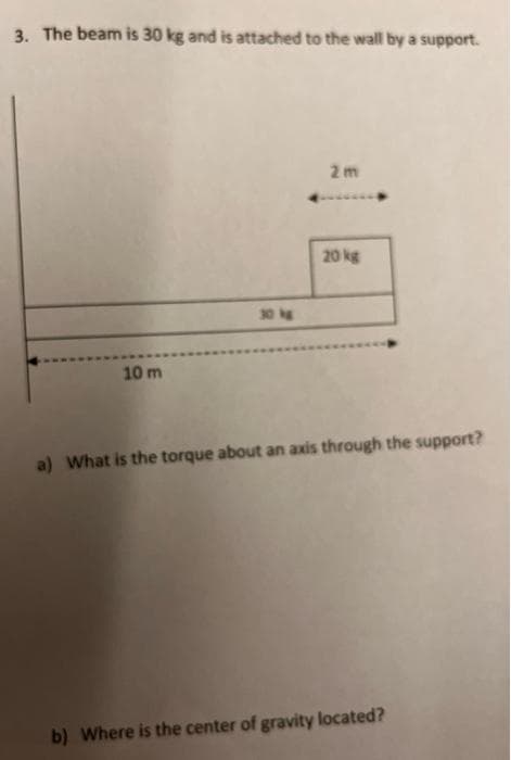 3. The beam is 30 kg and is attached to the wall by a support.
2m
20 kg
30 kg
10 m
a) What is the torque about an axis through the support?
b) Where is the center of gravity located?
