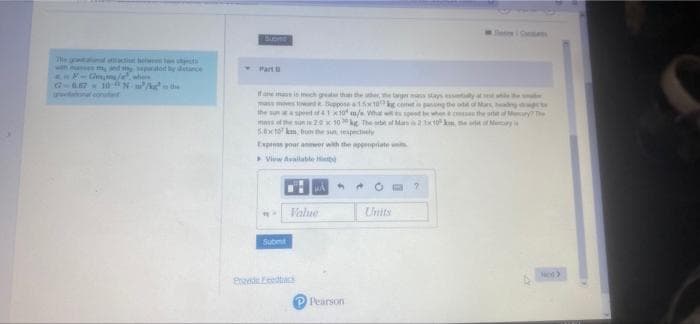 d at e ds
wh and sepalod y stance
- Part
G-6.67 10 Nw/kur the
roviaonalconat
If ane ma is inech ga th the te, e aer sys sly a
mass mes tiwdBeppose
the sunaspeet of 4
mans ef the sun i20x 10 ke The tit ol Man2tokm. et Ney
5.0xto kem bu the sun tespectely
10
m/e Wht wi pt whe the ode My The
conet pasng the ot of Mars, adg ct
Expres your ar with the apppriate uni
View Avallable
Value
Units
Subet
Pri edtac
Pearson
