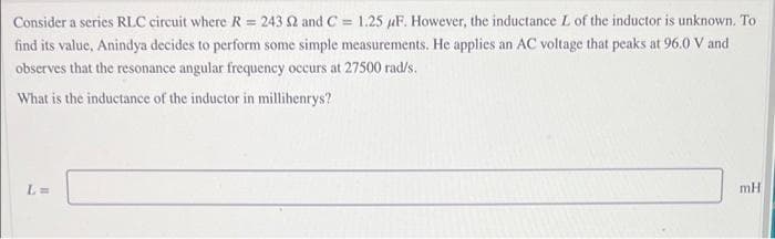 Consider a series RLC circuit where R = 243 2 and C = 1.25 uF. However, the inductance L of the inductor is unknown. To
find its value, Anindya decides to perform some simple measurements. He applies an AC voltage that peaks at 96.0 V and
observes that the resonance angular frequency occurs at 27500 rad/s.
What is the inductance of the inductor in millihenrys?
L=
mH
