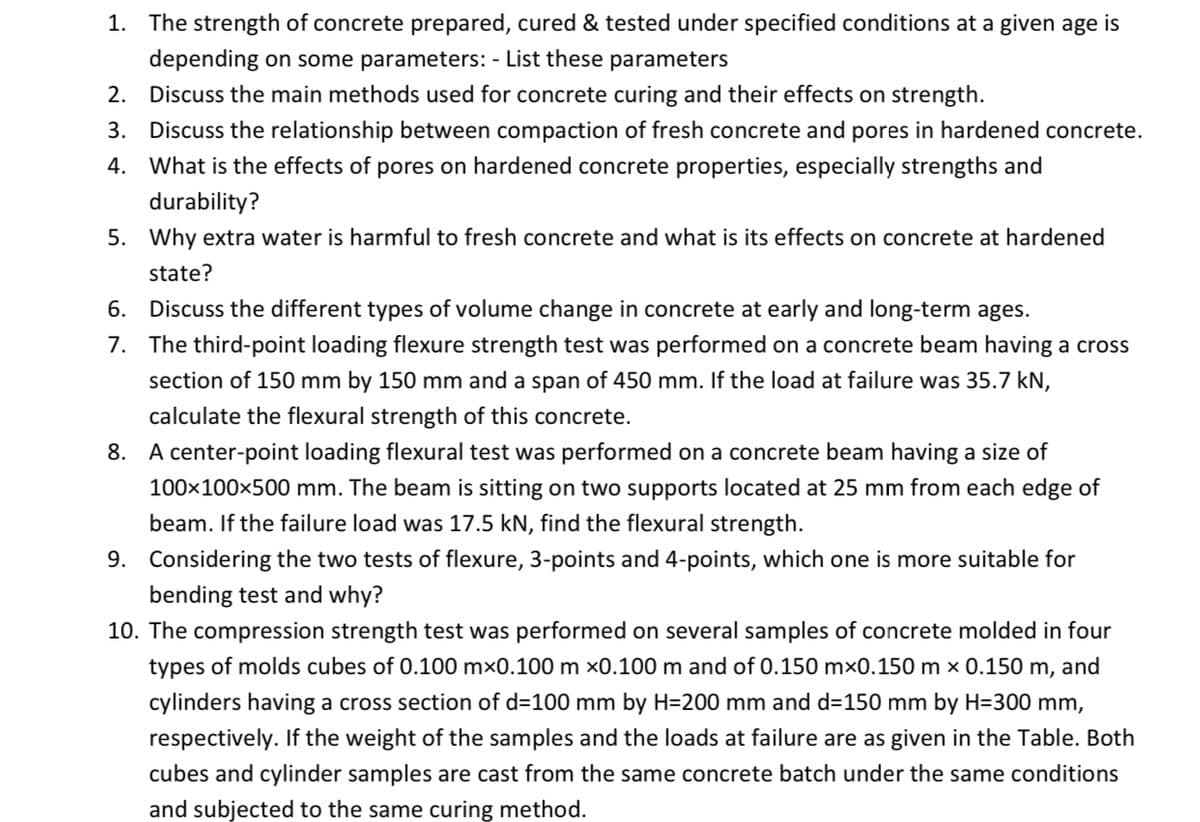 1. The strength of concrete prepared, cured & tested under specified conditions at a given age is
depending on some parameters: - List these parameters
2. Discuss the main methods used for concrete curing and their effects on strength.
3. Discuss the relationship between compaction of fresh concrete and pores in hardened concrete.
4. What is the effects of pores on hardened concrete properties, especially strengths and
durability?
5. Why extra water is harmful to fresh concrete and what is its effects on concrete at hardened
state?
6. Discuss the different types of volume change in concrete at early and long-term ages.
7. The third-point loading flexure strength test was performed on a concrete beam having a cross
section of 150 mm by 150 mm and a span of 450 mm. If the load at failure was 35.7 kN,
calculate the flexural strength of this concrete.
8. A center-point loading flexural test was performed on a concrete beam having a size of
100x100x500 mm. The beam is sitting on two supports located at 25 mm from each edge of
beam. If the failure load was 17.5 kN, find the flexural strength.
9. Considering the two tests of flexure, 3-points and 4-points, which one is more suitable for
bending test and why?
10. The compression strength test was performed on several samples of concrete molded in four
types of molds cubes of 0.100 mx0.100 m x0.100 m and of 0.150 mx0.150 m x 0.150 m, and
cylinders having a cross section of d=100 mm by H=200 mm and d=150 mm by H=300 mm,
respectively. If the weight of the samples and the loads at failure are as given in the Table. Both
cubes and cylinder samples are cast from the same concrete batch under the same conditions
and subjected to the same curing method.
