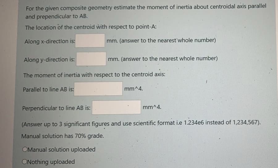 For the given composite geometry estimate the moment of inertia about centroidal axis parallel
and prependicular to AB.
The location of the centroid with respect to point-A:
Along x-directlon is:
mm. (answer to the nearest'whole number)
Along y-direction is:
mm. (answer to the nearest whole number)
The moment of inertia with respect to the centroid axis:
Parallel to line AB is:
mm^4.
Perpendicular to line AB is:
mm^4.
(Answer up to 3 significant figures and use scientific format i.e 1.234e6 instead of 1,234,567).
Manual solution has 70% grade.
OManual solution uploaded
ONothing uploaded
