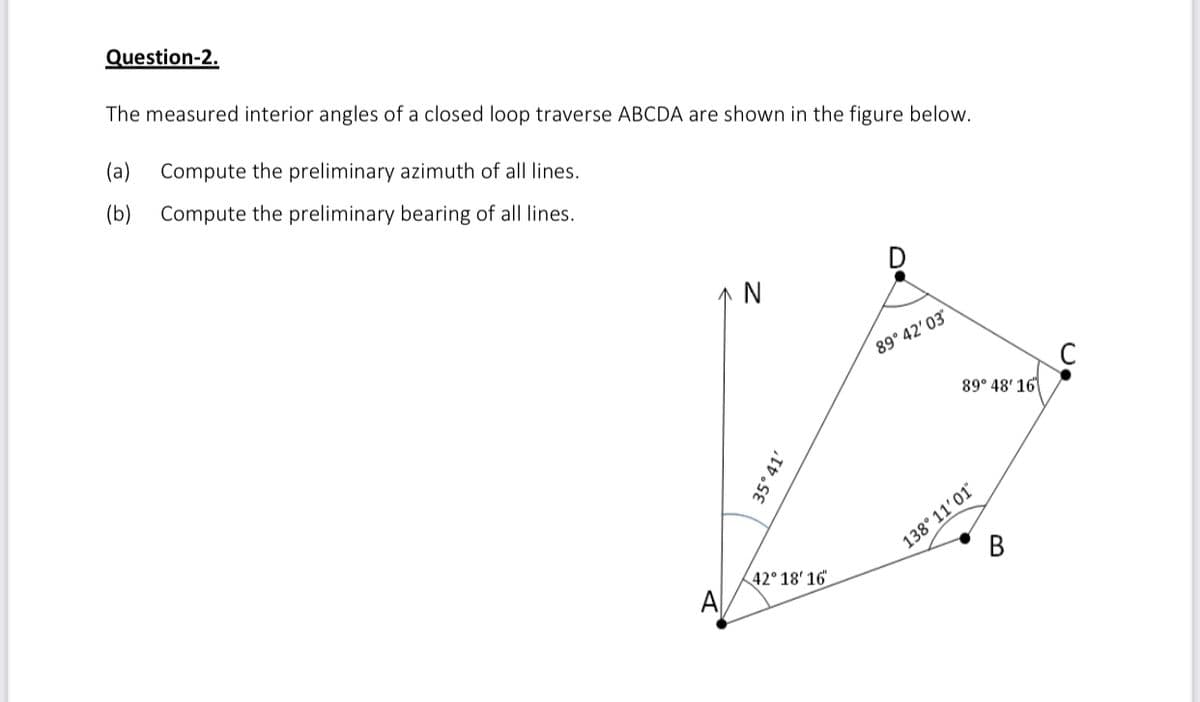 Question-2.
The measured interior angles of a closed loop traverse ABCDA are shown in the figure below.
(a)
Compute the preliminary azimuth of all lines.
(b)
Compute the preliminary bearing of all lines.
↑ N
89° 42' 03
89° 48' 16
138° 11'01
В
42° 18' 16
A
35°41'
