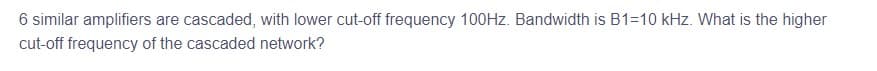 6 similar amplifiers are cascaded, with lower cut-off frequency 100Hz. Bandwidth is B1=10 kHz. What is the higher
cut-off frequency of the cascaded network?