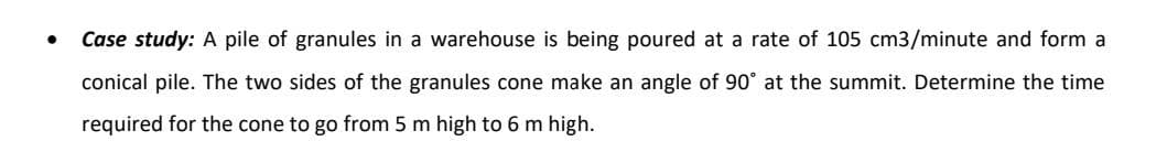 Case study: A pile of granules in a warehouse is being poured at a rate of 105 cm3/minute and form a
conical pile. The two sides of the granules cone make an angle of 90° at the summit. Determine the time
required for the cone to go from 5 m high to 6 m high.
