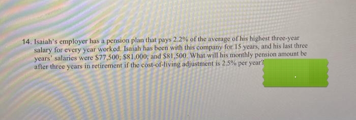 14. Isaiah's employer has a pension plan that pays 2.2% of the average of his highest three-year
salary for every year worked, Isaiah has been with this company for 15 years, and his last three
years' salaries were $77,500; $81,000; and $81,500. What will his monthly pension amount be
after three years in retirement if the cost-of-living adjustment is 2.5% per year?
