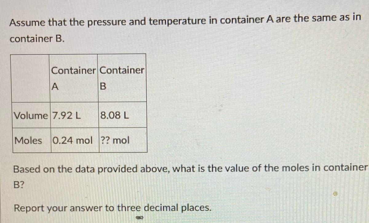 Assume that the pressure and temperature in container A are the same as in
container B.
Container Container
A
Volume 7.92 L
8.08 L
Moles 0.24 mol ?? mol
Based on the data provided above, what is the value of the moles in container
B?
Report your answer to three decimal places.
