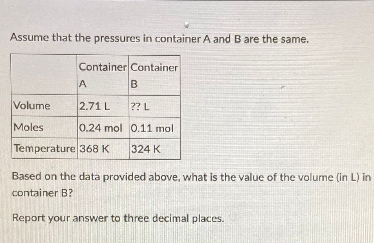 Assume that the pressures in container A and B are the same.
Container Container
Volume
2.71 L
?? L
Moles
0.24 mol 0.11 mol
Temperature 368 K
324 K
Based on the data provided above, what is the value of the volume (in L) in
container B?
Report your answer to three decimal places.
